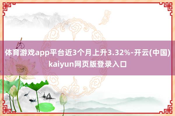 体育游戏app平台近3个月上升3.32%-开云(中国)kaiyun网页版登录入口
