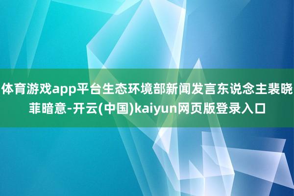 体育游戏app平台生态环境部新闻发言东说念主裴晓菲暗意-开云(中国)kaiyun网页版登录入口