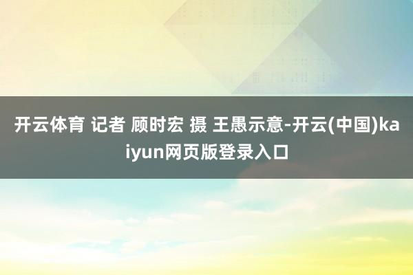 开云体育 记者 顾时宏 摄 王愚示意-开云(中国)kaiyun网页版登录入口