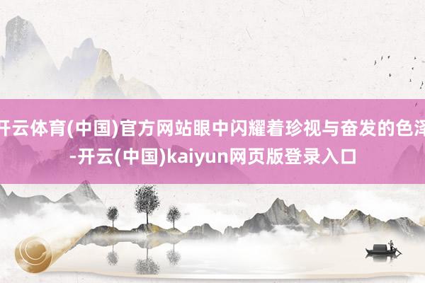 开云体育(中国)官方网站眼中闪耀着珍视与奋发的色泽-开云(中国)kaiyun网页版登录入口