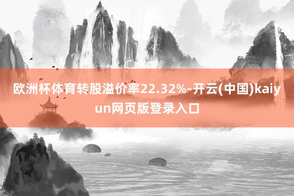 欧洲杯体育转股溢价率22.32%-开云(中国)kaiyun网页版登录入口