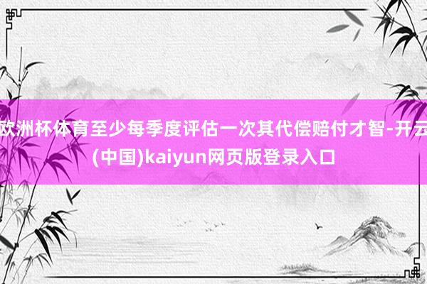欧洲杯体育至少每季度评估一次其代偿赔付才智-开云(中国)kaiyun网页版登录入口