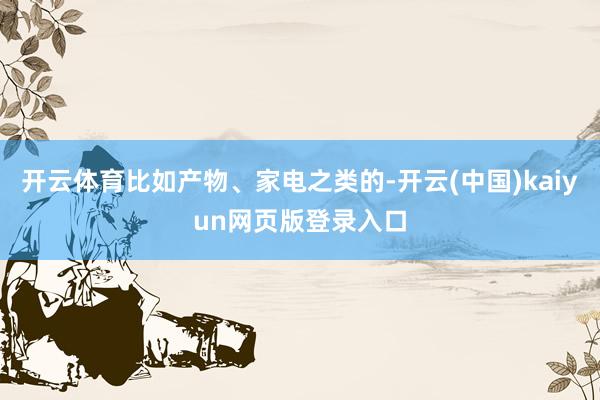 开云体育比如产物、家电之类的-开云(中国)kaiyun网页版登录入口
