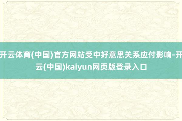 开云体育(中国)官方网站受中好意思关系应付影响-开云(中国)kaiyun网页版登录入口