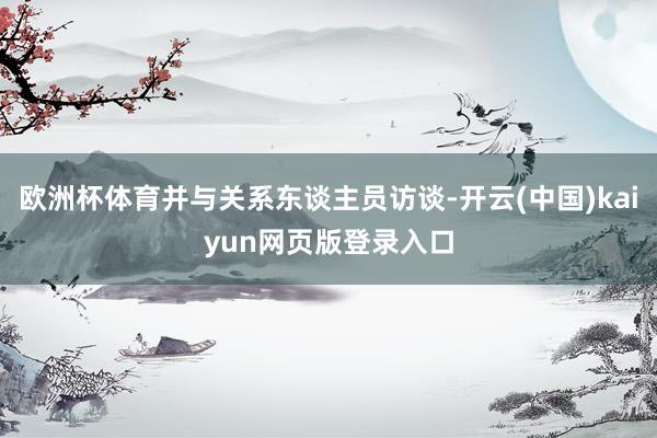 欧洲杯体育并与关系东谈主员访谈-开云(中国)kaiyun网页版登录入口