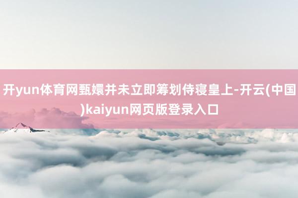 开yun体育网甄嬛并未立即筹划侍寝皇上-开云(中国)kaiyun网页版登录入口