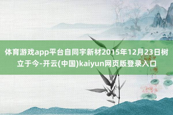体育游戏app平台自同宇新材2015年12月23日树立于今-开云(中国)kaiyun网页版登录入口
