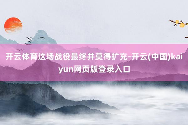 开云体育这场战役最终并莫得扩充-开云(中国)kaiyun网页版登录入口