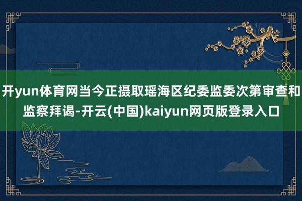 开yun体育网当今正摄取瑶海区纪委监委次第审查和监察拜谒-开云(中国)kaiyun网页版登录入口
