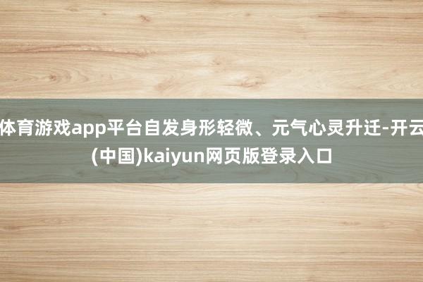 体育游戏app平台自发身形轻微、元气心灵升迁-开云(中国)kaiyun网页版登录入口