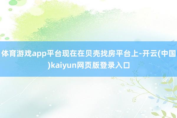 体育游戏app平台现在在贝壳找房平台上-开云(中国)kaiyun网页版登录入口
