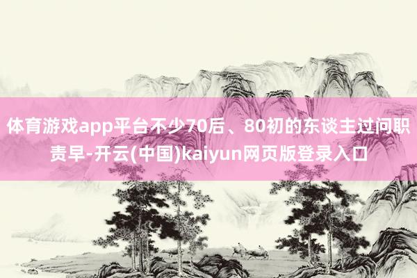 体育游戏app平台不少70后、80初的东谈主过问职责早-开云(中国)kaiyun网页版登录入口