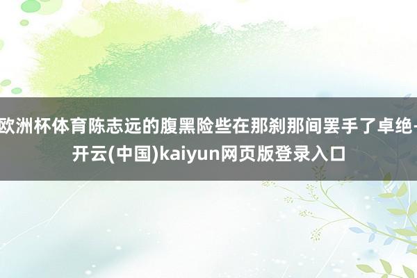 欧洲杯体育陈志远的腹黑险些在那刹那间罢手了卓绝-开云(中国)kaiyun网页版登录入口