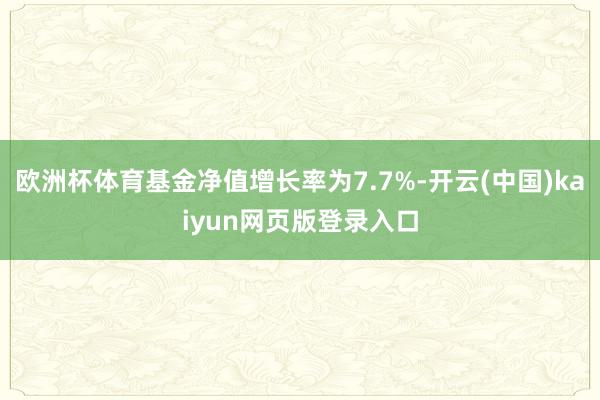 欧洲杯体育基金净值增长率为7.7%-开云(中国)kaiyun网页版登录入口