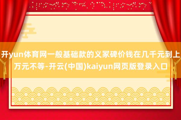 开yun体育网一般基础款的义冢碑价钱在几千元到上万元不等-开云(中国)kaiyun网页版登录入口