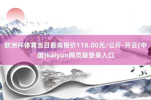欧洲杯体育当日最高报价118.00元/公斤-开云(中国)kaiyun网页版登录入口