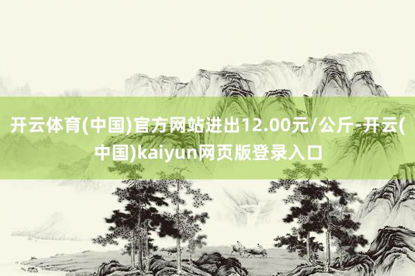 开云体育(中国)官方网站进出12.00元/公斤-开云(中国)kaiyun网页版登录入口