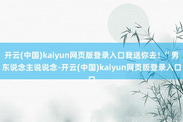 开云(中国)kaiyun网页版登录入口我送你去！”男东说念主说说念-开云(中国)kaiyun网页版登录入口