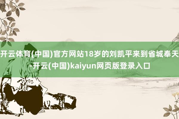 开云体育(中国)官方网站18岁的刘凯平来到省城奉天-开云(中国)kaiyun网页版登录入口