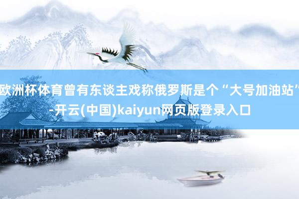 欧洲杯体育曾有东谈主戏称俄罗斯是个“大号加油站”-开云(中国)kaiyun网页版登录入口