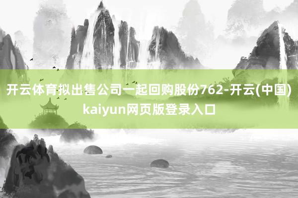 开云体育拟出售公司一起回购股份762-开云(中国)kaiyun网页版登录入口