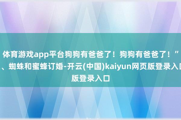 体育游戏app平台狗狗有爸爸了！狗狗有爸爸了！”2、蜘蛛和蜜蜂订婚-开云(中国)kaiyun网页版登录入口