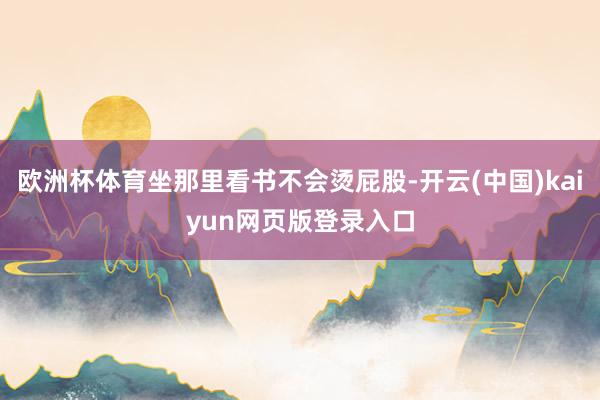 欧洲杯体育坐那里看书不会烫屁股-开云(中国)kaiyun网页版登录入口