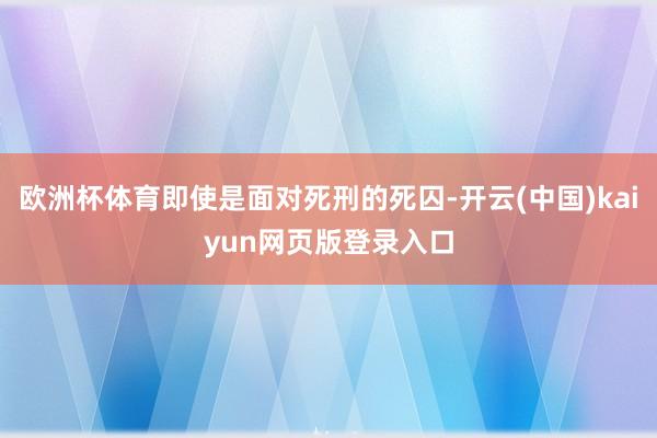 欧洲杯体育即使是面对死刑的死囚-开云(中国)kaiyun网页版登录入口