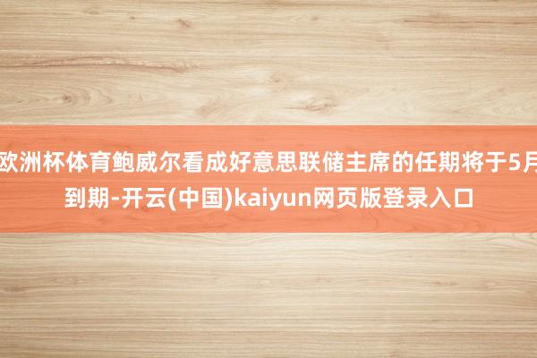 欧洲杯体育鲍威尔看成好意思联储主席的任期将于5月到期-开云(中国)kaiyun网页版登录入口