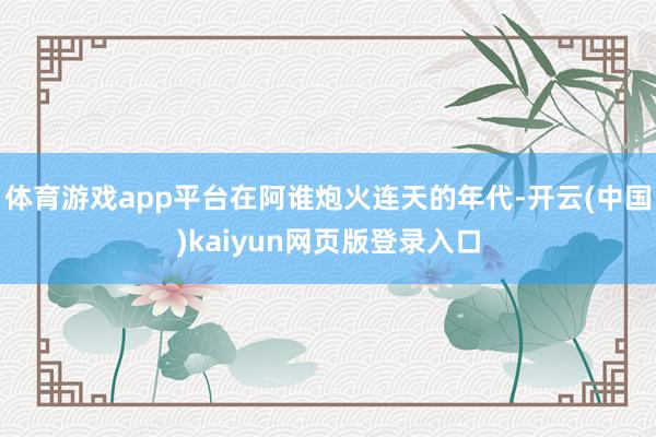 体育游戏app平台在阿谁炮火连天的年代-开云(中国)kaiyun网页版登录入口