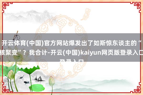 开云体育(中国)官方网站爆发出了如斯惊东谈主的“核聚变”？我合计-开云(中国)kaiyun网页版登录入口